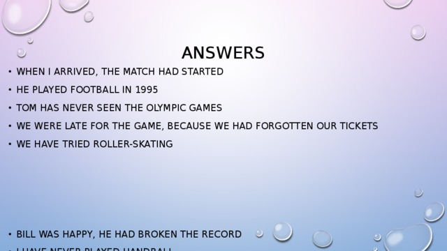 answers When I arrived, the match had started He played football in 1995 Tom has never seen The Olympic games We were late for the game, because we had forgotten our tickets We have tried roller-skating Bill was happy, he had broken the record I have never played handball The major opened our stadium in 1958 My friend had played hockey before he decided to play tennis Our team have won a lot of games 