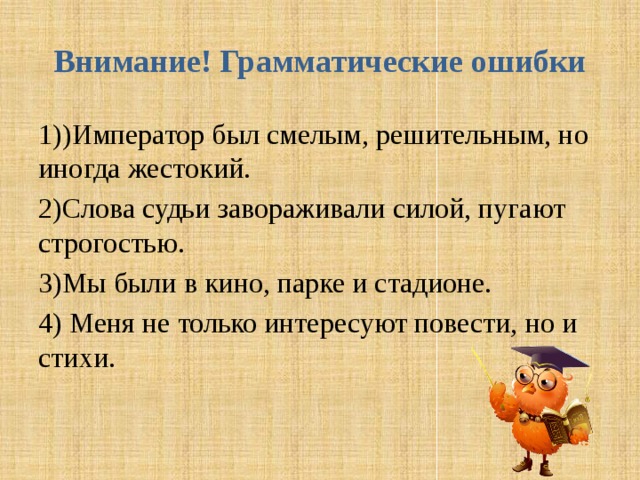 Внимание! Грамматические ошибки 1))Император был смелым, решительным, но иногда жестокий. 2)Слова судьи завораживали силой, пугают строгостью. 3)Мы были в кино, парке и стадионе. 4) Меня не только интересуют повести, но и стихи. 