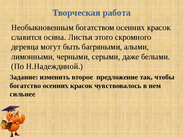 Творческая работа   Необыкновенным богатством осенних красок славится осина. Листья этого скромного деревца могут быть багряными, алыми, лимонными, черными, серыми, даже белыми.(По Н.Надеждиной.) Задание: изменить второе предложение так, чтобы богатство осенних красок чувствовалось в нем сильнее 