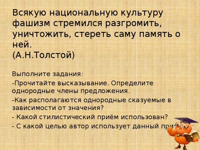 Всякую национальную культуру фашизм стремился разгромить, уничтожить, стереть саму память о ней. (А.Н.Толстой) Выполните задания: -Прочитайте высказывание. Определите однородные члены предложения. -Как располагаются однородные сказуемые в зависимости от значения? - Какой стилистический приём использован? - С какой целью автор использует данный прием? 