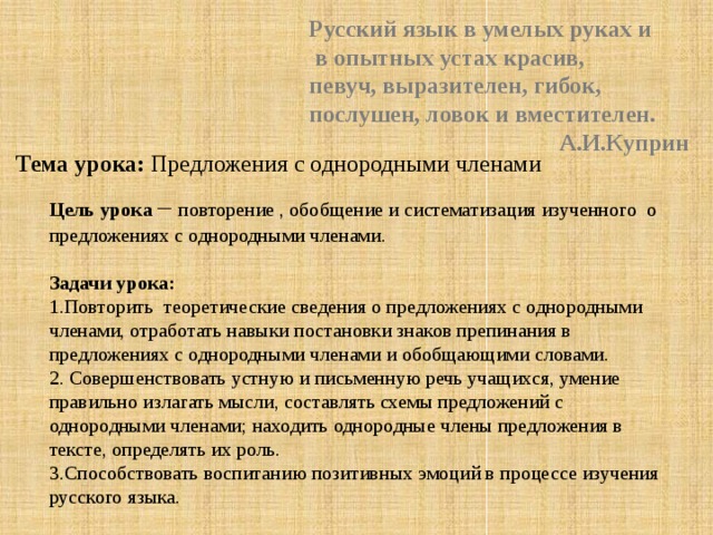 Русский язык в умелых руках и  в опытных устах красив, певуч, выразителен, гибок, послушен, ловок и вместителен.  А.И.Куприн Тема урока: Предложения с однородными членами Цель урока – повторение , обобщение и систематизация изученного о предложениях с однородными членами.   Задачи урока: 1.Повторить теоретические сведения о предложениях с однородными членами, отработать навыки постановки знаков препинания в предложениях с однородными членами и обобщающими словами. 2. Совершенствовать устную и письменную речь учащихся, умение правильно излагать мысли, составлять схемы предложений с однородными членами; находить однородные члены предложения в тексте, определять их роль. 3.Способствовать воспитанию позитивных эмоций в процессе изучения русского языка. 