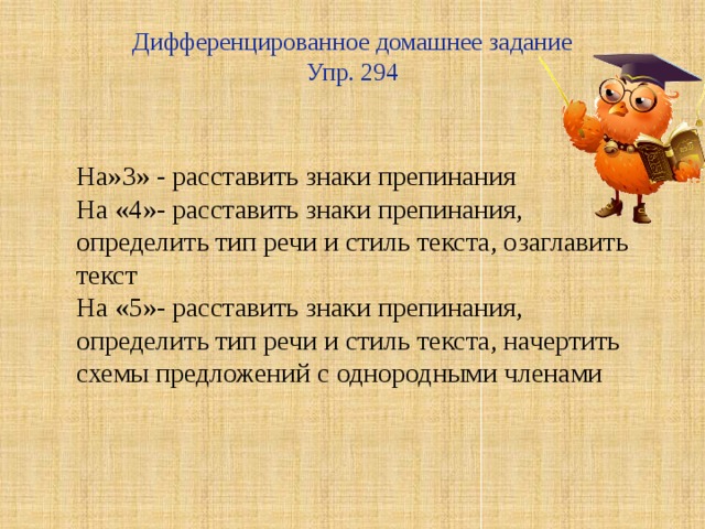 Дифференцированное домашнее задание  Упр. 294   На»3» - расставить знаки препинания На «4»- расставить знаки препинания, определить тип речи и стиль текста, озаглавить текст На «5»- расставить знаки препинания, определить тип речи и стиль текста, начертить схемы предложений с однородными членами 