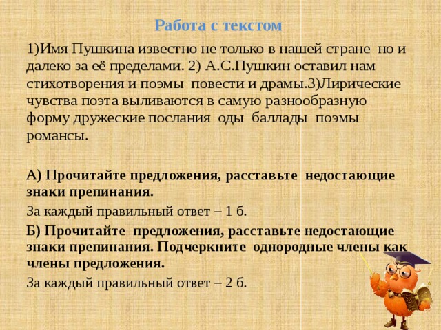 Работа с текстом   1)Имя Пушкина известно не только в нашей стране но и далеко за её пределами. 2) А.С.Пушкин оставил нам стихотворения и поэмы повести и драмы.3)Лирические чувства поэта выливаются в самую разнообразную форму дружеские послания оды баллады поэмы романсы. А) Прочитайте предложения, расставьте недостающие знаки препинания. За каждый правильный ответ – 1 б. Б) Прочитайте предложения, расставьте недостающие знаки препинания. Подчеркните однородные члены как члены предложения. За каждый правильный ответ – 2 б. 