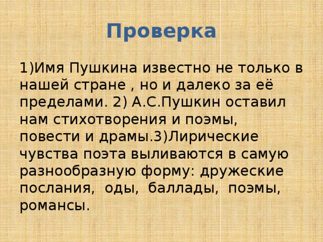 Проверка 1)Имя Пушкина известно не только в нашей стране , но и далеко за её пределами. 2) А.С.Пушкин оставил нам стихотворения и поэмы, повести и драмы.3)Лирические чувства поэта выливаются в самую разнообразную форму: дружеские послания, оды, баллады, поэмы, романсы. 