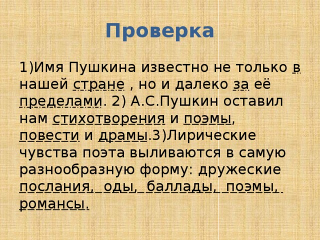 Проверка 1)Имя Пушкина известно не только в нашей стране , но и далеко за её пределами . 2) А.С.Пушкин оставил нам стихотворения и поэмы , повести и драмы .3)Лирические чувства поэта выливаются в самую разнообразную форму: дружеские послания, оды, баллады, поэмы, романсы. 