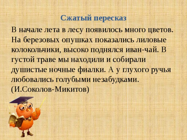 Сжатый пересказ В начале лета в лесу появилось много цветов. На березовых опушках показались лиловые колокольчики, высоко поднялся иван-чай. В густой траве мы находили и собирали душистые ночные фиалки. А у глухого ручья любовались голубыми незабудками.(И.Соколов-Микитов) 