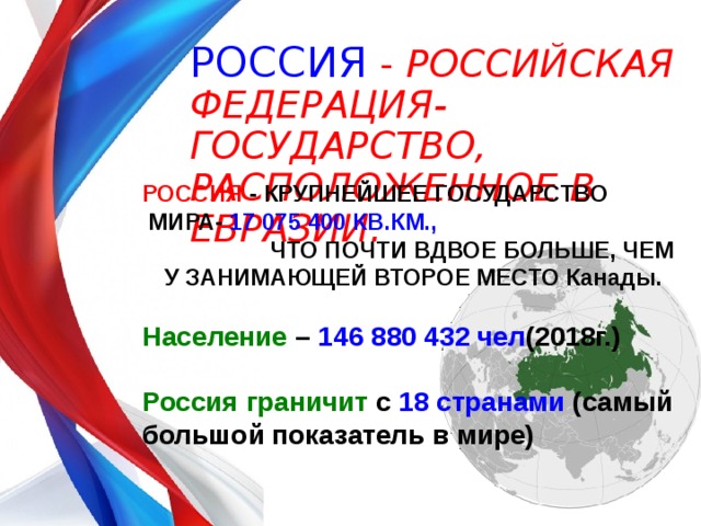 РОССИЯ - РОССИЙСКАЯ ФЕДЕРАЦИЯ- ГОСУДАРСТВО, РАСПОЛОЖЕННОЕ В ЕВРАЗИИ. РОССИЯ - КРУПНЕЙШЕЕ ГОСУДАРСТВО МИРА- 17 075 400 КВ.КМ.,   ЧТО ПОЧТИ ВДВОЕ БОЛЬШЕ, ЧЕМ У ЗАНИМАЮЩЕЙ ВТОРОЕ МЕСТО Канады.  Население – 146 880 432 чел (2018г.)  Россия граничит с 18 странами (самый большой показатель в мире)   