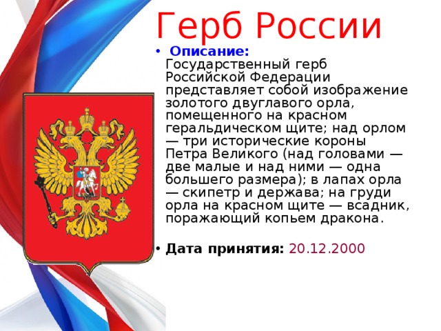 Герб России     Описание:  Государственный герб Российской Федерации представляет собой изображение золотого двуглавого орла, помещенного на красном геральдическом щите; над орлом — три исторические короны Петра Великого (над головами — две малые и над ними — одна большего размера); в лапах орла — скипетр и держава; на груди орла на красном щите — всадник, поражающий копьем дракона.   Дата принятия:  20.12.2000    