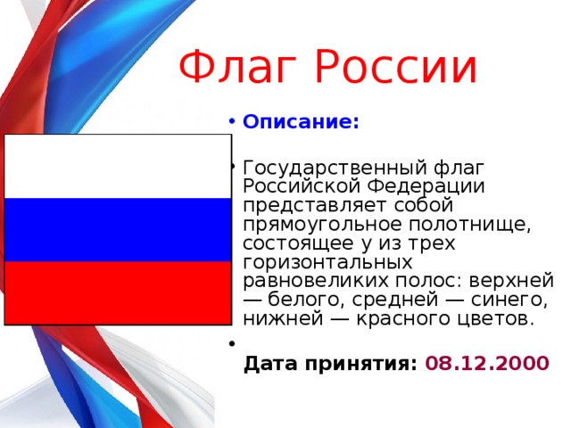 Флаг России  Описание:   Государственный флаг Российской Федерации представляет собой прямоугольное полотнище, состоящее у из трех горизонтальных равновеликих полос: верхней — белого, средней — синего, нижней — красного цветов.  Дата принятия: 08.12.2000    