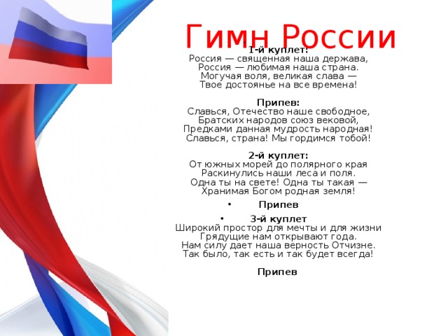 Гимн России  1-й куплет:  Россия — священная наша держава,  Россия — любимая наша страна.  Могучая воля, великая слава —  Твое достоянье на все времена!   Припев:  Славься, Отечество наше свободное,  Братских народов союз вековой,  Предками данная мудрость народная!  Славься, страна! Мы гордимся тобой!   2-й куплет:  От южных морей до полярного края  Раскинулись наши леса и поля.  Одна ты на свете! Одна ты такая —  Хранимая Богом родная земля! Припев 3-й куплет  Широкий простор для мечты и для жизни  Грядущие нам открывают года.  Нам силу дает наша верность Отчизне.  Так было, так есть и так будет всегда!   Припев    