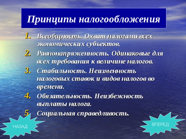 Принципы налогообложения Всеобщность. Охват налогами всех экономических субъектов. Равнонапряженность. Одинаковые для всех требования к величине налогов. Стабильность. Неизменность налоговых ставок и видов налогов во времени. Обязательность. Неизбежность выплаты налога. Социальная справедливость. ВПЕРЕД НАЗАД 