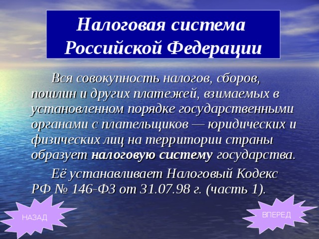 Налоговая система  Российской Федерации   Вся совокупность налогов, сборов, пошлин и других платежей, взимаемых в установленном порядке государственными органами с плательщиков — юридических и физических лиц на территории страны образует налоговую систему государства.    Её устанавливает Налоговый Кодекс РФ № 146-ФЗ от 31.07.98 г. (часть 1) . НАЗАД ВПЕРЕД 