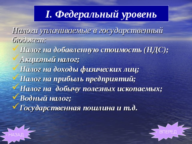 I. Федеральный уровень Налоги уплачиваемые в государственный бюджет: Налог на добавленную стоимость (НДС); Акцизный налог; Налог на доходы физических лиц; Налог на прибыль предприятий; Налог на добычу полезных ископаемых; Водный налог; Государственная пошлина и т.д. ВПЕРЕД НАЗАД 