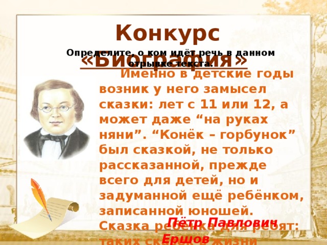  Конкурс «Биография» Определите, о ком идёт речь в данном отрывке текста .  Текст    Именно в детские годы возник у него замысел сказки: лет с 11 или 12, а может даже “на руках няни”. “Конёк – горбунок” был сказкой, не только рассказанной, прежде всего для детей, но и задуманной ещё ребёнком, записанной юношей. Сказка ребёнка для ребят: таких сказок в жизни очень мало.  Пётр Павлович Ершов 