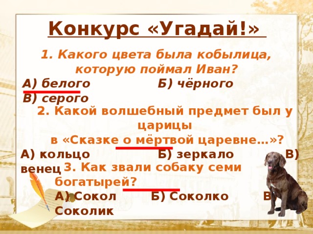                  Конкурс «Угадай!»  Текст 1. Какого цвета была кобылица, которую поймал Иван? А) белого Б) чёрного В) серого 2. Какой волшебный предмет был у царицы  в «Сказке о мёртвой царевне…»? А) кольцо Б) зеркало В) венец  3. Как звали собаку семи богатырей? А) Сокол Б) Соколко В) Соколик 