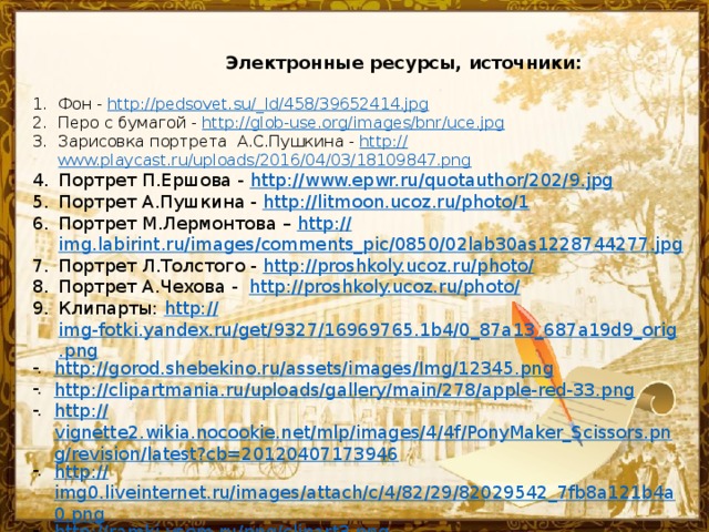 Электронные ресурсы, источники: Фон - http://pedsovet.su/_ ld/458/39652414.jpg Перо с бумагой - http:// glob-use.org/images/bnr/uce.jpg Зарисовка портрета А.С.Пушкина - http:// www.playcast.ru/uploads/2016/04/03/18109847.png Портрет П.Ершова - http:// www.epwr.ru/quotauthor/202/9.jpg Портрет А.Пушкина - http:// litmoon.ucoz.ru/photo/1 Портрет М.Лермонтова – http:// img.labirint.ru/images/comments_pic/0850/02lab30as1228744277.jpg Портрет Л.Толстого - http://proshkoly.ucoz.ru/photo / Портрет А.Чехова - http://proshkoly.ucoz.ru/photo / Клипарты: http:// img-fotki.yandex.ru/get/9327/16969765.1b4/0_87a13_687a19d9_orig.png http :// gorod.shebekino.ru/assets/images/Img/12345.png http:// clipartmania.ru/uploads/gallery/main/278/apple-red-33.png http:// vignette2.wikia.nocookie.net/mlp/images/4/4f/PonyMaker_Scissors.png/revision/latest?cb=20120407173946 http:// img0.liveinternet.ru/images/attach/c/4/82/29/82029542_7fb8a121b4a0.png http:// ramki-vsem.ru/png/clipart3.png - Название презентации 