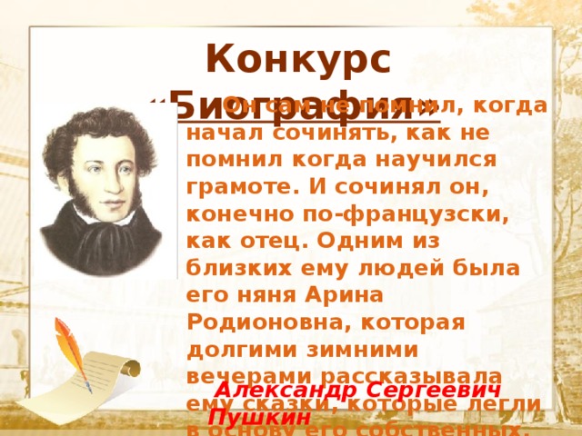  Конкурс «Биография»  Текст    Он сам не помнил, когда начал сочинять, как не помнил когда научился грамоте. И сочинял он, конечно по-французски, как отец. Одним из близких ему людей была его няня Арина Родионовна, которая долгими зимними вечерами рассказывала ему сказки, которые легли в основу его собственных.  Александр Сергеевич Пушкин 