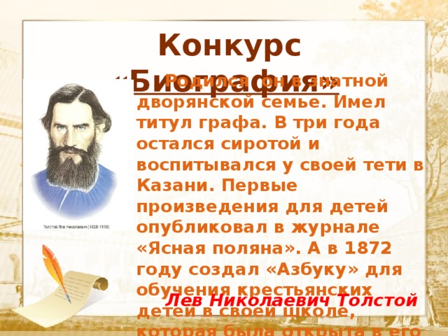  Конкурс «Биография»  Текст    Родился он в знатной дворянской семье. Имел титул графа. В три года остался сиротой и воспитывался у своей тети в Казани. Первые произведения для детей опубликовал в журнале «Ясная поляна». А в 1872 году создал «Азбуку» для обучения крестьянских детей в своей школе, которая была открыта в его родовом имении.  Лев Николаевич Толстой 