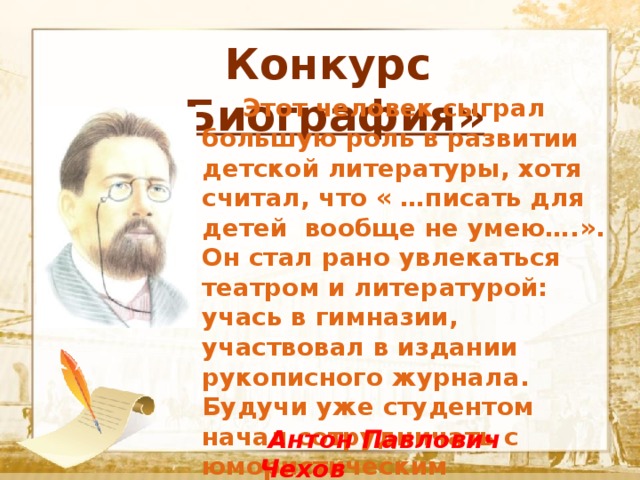  Конкурс «Биография»  Текст    Этот человек сыграл большую роль в развитии детской литературы, хотя считал, что « …писать для детей вообще не умею….». Он стал рано увлекаться театром и литературой: учась в гимназии, участвовал в издании рукописного журнала.  Будучи уже студентом начал сотрудничать с юмористическим журналом , публикуясь под псевдонимом Антоша Чехонте.  Антон Павлович Чехов 