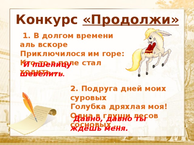 Конкурс «Продолжи»  Текст   1. В долгом времени аль вскоре Приключилося им горе: Кто-то в поле стал ходить ….  И пшеницу шевелить . 2. Подруга дней моих суровых Голубка дряхлая моя! Одна в глуши лесов сосновых …  Давно, давно ты ждёшь меня. 