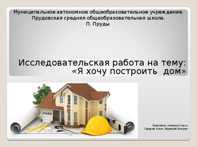 Муниципальное автономное общеобразовательное учреждение. Прудовская средняя общеобразовательная школа. П. Пруды      Исследовательская работа на тему:  « Я хочу построить дом» Выполнили: ученицы 8 класса Гудырева Алёна, Муравьёва Валерия. 