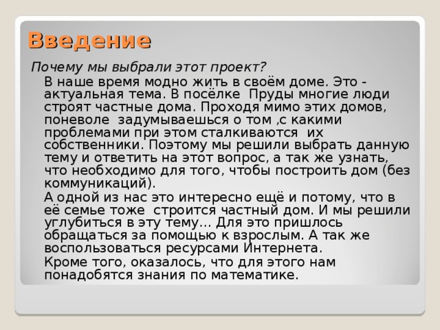 Введение Почему мы выбрали этот проект?  В наше время модно жить в своём доме. Это - актуальная тема. В посёлке Пруды многие люди строят частные дома. Проходя мимо этих домов, поневоле задумываешься о том ,с какими проблемами при этом сталкиваются их собственники. Поэтому мы решили выбрать данную тему и ответить на этот вопрос, а так же узнать, что необходимо для того, чтобы построить дом (без коммуникаций).  А одной из нас это интересно ещё и потому, что в её семье тоже строится частный дом. И мы решили углубиться в эту тему… Для это пришлось обращаться за помощью к взрослым. А так же воспользоваться ресурсами Интернета.  Кроме того, оказалось, что для этого нам понадобятся знания по математике. 