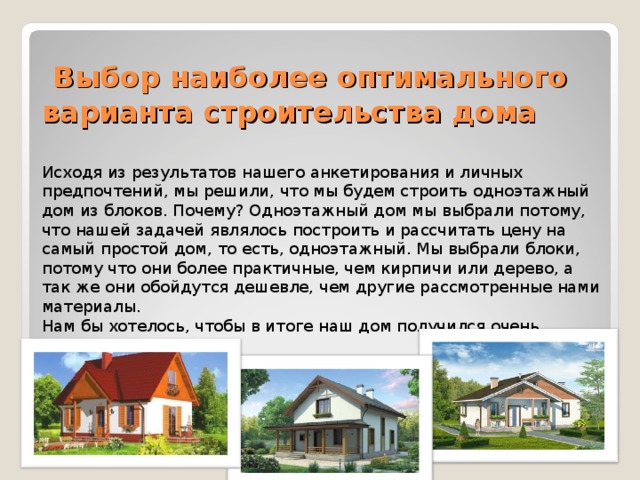   Выбор наиболее оптимального варианта строительства дома   Исходя из результатов нашего анкетирования и личных предпочтений, мы решили, что мы будем строить одноэтажный дом из блоков. Почему? Одноэтажный дом мы выбрали потому, что нашей задачей являлось построить и рассчитать цену на самый простой дом, то есть, одноэтажный. Мы выбрали блоки, потому что они более практичные, чем кирпичи или дерево, а так же они обойдутся дешевле, чем другие рассмотренные нами материалы.  Нам бы хотелось, чтобы в итоге наш дом получился очень красивым.   
