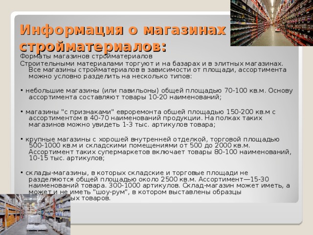 Информация о магазинах стройматериалов:   Форматы магазинов стройматериалов Строительными материалами торгуют и на базарах и в элитных магазинах. Все магазины стройматериалов в зависимости от площади, ассортимента можно условно разделить на несколько типов:   • небольшие магазины (или павильоны) общей площадью 70-100 кв.м. Основу ассортимента составляют товары 10-20 наименований;   • магазины 