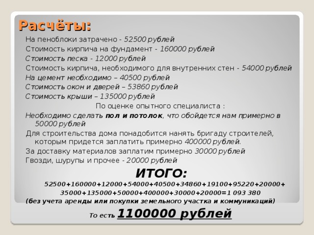 Расчёты: На пеноблоки затрачено - 52500 рублей Стоимость кирпича на фундамент - 160000 рублей Стоимость песка - 12000 рублей Стоимость кирпича, необходимого для внутренних стен - 54000 рублей На цемент необходимо – 40500 рублей Стоимость окон и дверей – 53860 рублей Стоимость крыши – 135000 рублей По оценке опытного специалиста : Необходимо сделать пол и потолок , что обойдется нам примерно в 50000 рублей Для строительства дома понадобится нанять бригаду строителей, которым придется заплатить примерно 400000 рублей. За доставку материалов заплатим примерно 30000 рублей Гвозди, шурупы и прочее - 20000 рублей  ИТОГО: 52500+160000+12000+54000+40500+34860+19100+95220+20000+ 35000+135000+50000+400000+30000+20000=1 093 380 (без учета аренды или покупки земельного участка и коммуникаций) То есть 1100000 рублей 
