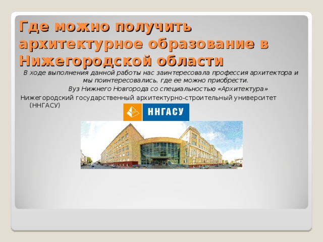 Где можно получить архитектурное образование в Нижегородской области   В ходе выполнения данной работы нас заинтересовала профессия архитектора и мы поинтересовались, где ее можно приобрести.  Вуз Нижнего Новгорода со специальностью «Архитектура» Нижегородский государственный архитектурно-строительный университет (ННГАСУ) 