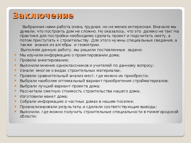 Заключение    Выбранная нами работа очень трудная, но не менее интересная. Вначале мы думали, что построить дом не сложно. Но оказалось, что это далеко не так! На практике для постройки необходимо сделать проект и подсчитать смету, а потом приступать к строительству. Для этого нужны специальные сведения, а также знания из алгебры и геометрии.   Выполняя данную работу, мы решили поставленные задачи: Мы изучили информацию о проектировании дома; Провели анкетирование; Выяснили мнение одноклассников и учителей по данному вопросу; Узнали многое о видах строительных материалах; Провели сравнительный анализ мест, где можно их приобрести; Выбрали наиболее оптимальный вариант приобретения стройматериалов; Выбрали лучший вариант проекта дома; Рассчитали сметную стоимость строительства нашего дома; Изготовили макет дома; Собрали информацию о частных домах в нашем поселке; Проанализировали результаты и сделали соответствующие выводы; Выяснили, где можно получить строительные специальности в Нижегородской области; 
