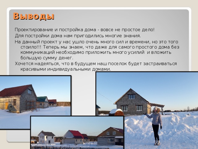 Выводы   Проектирование и постройка дома - вовсе не простое дело! Для постройки дома нам пригодились многие знания. На данный проект у нас ушло очень много сил и времени, но это того стоило!!! Теперь мы знаем, что даже для самого простого дома без коммуникаций необходимо приложить много усилий и вложить большую сумму денег. Хочется надеяться, что в будущем наш поселок будет застраиваться красивыми индивидуальными домами. 