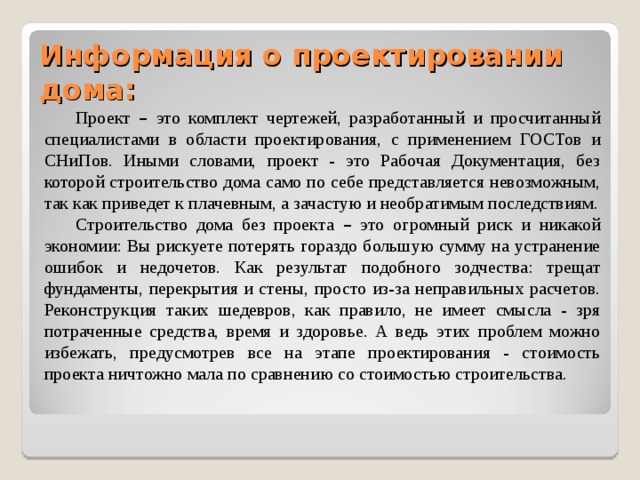 Информация о проектировании дома:   Проект – это комплект чертежей, разработанный и просчитанный специалистами в области проектирования, с применением ГОСТов и СНиПов. Иными словами, проект - это Рабочая Документация, без которой строительство дома само по себе представляется невозможным, так как приведет к плачевным, а зачастую и необратимым последствиям. Строительство дома без проекта – это огромный риск и никакой экономии: Вы рискуете потерять гораздо большую сумму на устранение ошибок и недочетов. Как результат подобного зодчества: трещат фундаменты, перекрытия и стены, просто из-за неправильных расчетов. Реконструкция таких шедевров, как правило, не имеет смысла - зря потраченные средства, время и здоровье. А ведь этих проблем можно избежать, предусмотрев все на этапе проектирования - стоимость проекта ничтожно мала по сравнению со стоимостью строительства. 