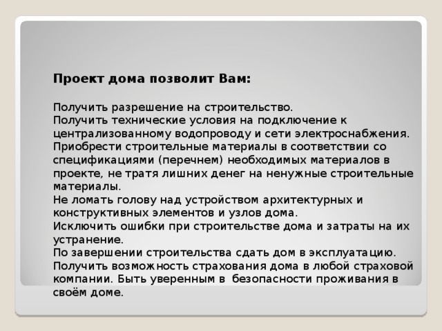     Проект дома позволит Вам:   Получить разрешение на строительство.  Получить технические условия на подключение к централизованному водопроводу и сети электроснабжения.  Приобрести строительные материалы в соответствии со спецификациями (перечнем) необходимых материалов в проекте, не тратя лишних денег на ненужные строительные материалы.  Не ломать голову над устройством архитектурных и конструктивных элементов и узлов дома.  Исключить ошибки при строительстве дома и затраты на их устранение.  По завершении строительства сдать дом в эксплуатацию.  Получить возможность страхования дома в любой страховой компании. Быть уверенным в безопасности проживания в своём доме. 