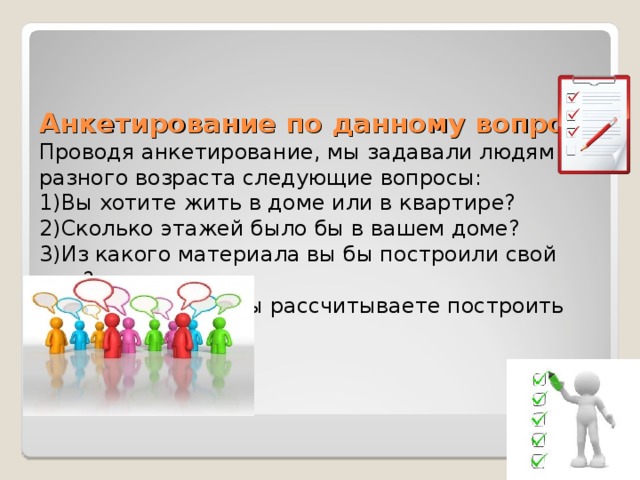     Анкетирование по данному вопросу  Проводя анкетирование, мы задавали людям разного возраста следующие вопросы:  1)Вы хотите жить в доме или в квартире?  2)Сколько этажей было бы в вашем доме?  3)Из какого материала вы бы построили свой дом?  4)На какую цену вы рассчитываете построить свой дом?    