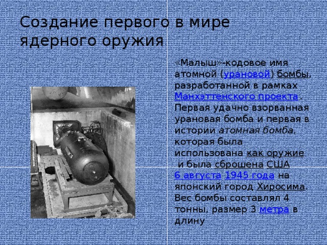 Создание первого в мире ядерного оружия «Малыш»-кодовое имя атомной ( урановой )  бомбы , разработанной в рамках  Манхэттенского проекта . Первая удачно взорванная урановая бомба и первая в истории  атомная бомба , которая была использована  как оружие  и была  сброшена   США   6 августа   1945 года  на японский город  Хиросима . Вес бомбы составлял 4 тонны, размер 3  метра  в длину 