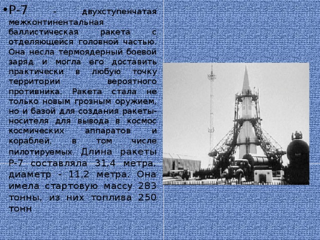 Р-7 - двухступенчатая межконтинентальная баллистическая ракета с отделяющейся головной частью. Она несла термоядерный боевой заряд и могла его доставить практически в любую точку территории вероятного противника. Ракета стала не только новым грозным оружием, но и базой для создания ракеты-носителя для вывода в космос космических аппаратов и кораблей, в том числе пилотируемых.  Длина ракеты Р-7 составляла 31,4 метра, диаметр - 11,2 метра. Она имела стартовую массу 283 тонны, из них топлива 250 тонн     