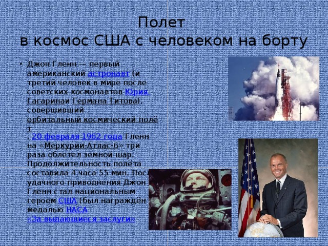 Полет  в космос США с человеком на борту Джон Гленн — первый американский  астронавт  (и третий человек в мире после советских космонавтов  Юрия Гагарина и  Германа Титова ), совершивший  орбитальный космический полёт .  20 февраля   1962 года  Гленн на « Меркурии-Атлас-6 » три раза облетел земной шар. Продолжительность полёта составила 4 часа 55 мин. После удачного приводнения Джон Гленн стал национальным героем  США  (был награждён медалью  НАСА   «За выдающиеся заслуги» 