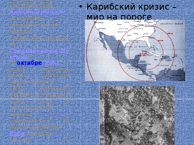 Карибский кризис – мир на пороге ядерной войны Кари́бский кризис —  исторический  термин, определяющий чрезвычайно напряжённое  политическое ,  дипломатическое  и  военное противостояние между  Советским Союзом  и  Соединёнными Штатами  в  октябре   1962 года , которое было вызвано размещением США ядерного оружия в Турции в 1961 году и впоследствии тайной переброской и размещениемна  Кубе  военных частей и подразделений Вооружённых Сил СССР, техники и вооружения, включая ядерное оружие . 