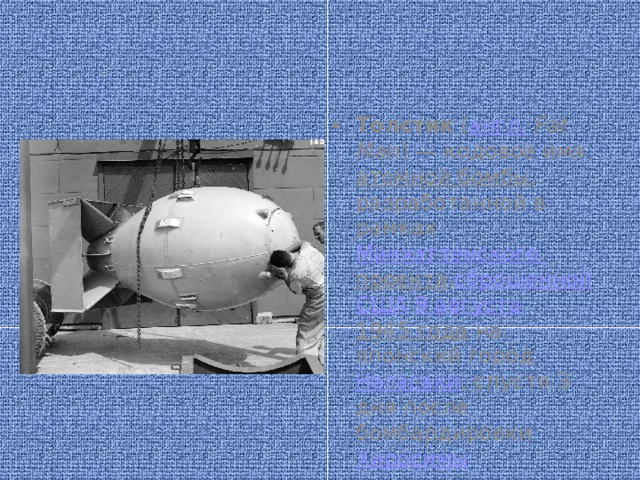 Толстяк  ( англ.   Fat Man ) — кодовое имя  атомной бомбы , разработанной в рамках  Манхэттенского проекта , сброшенной   США   9 августа   1945 года  на японский город  Нагасаки , спустя 3 дня после бомбардировки  Хиросимы 