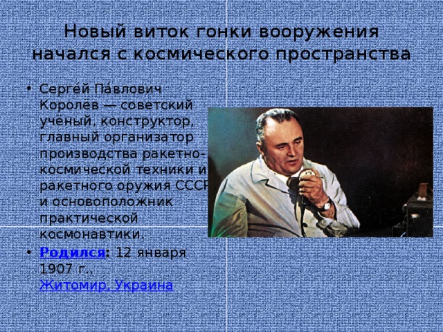 Новый виток гонки вооружения начался с космического пространства Серге́й Па́влович Королёв — советский учёный, конструктор, главный организатор производства ракетно-космической техники и ракетного оружия СССР и основоположник практической космонавтики.  Родился :  12 января 1907 г.,  Житомир, Украина 