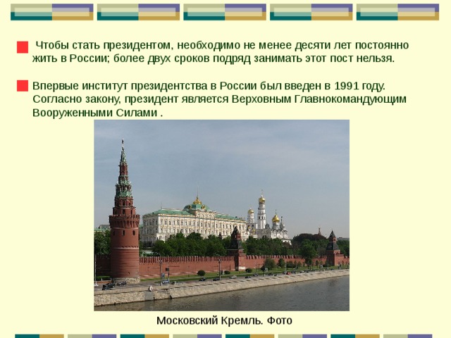  Чтобы стать президентом, необходимо не менее десяти лет постоянно жить в России; более двух сроков подряд занимать этот пост нельзя. Впервые институт президентства в России был введен в 1991 году. Согласно закону, президент является Верховным Главнокомандующим Вооруженными Силами . Московский Кремль. Фото 