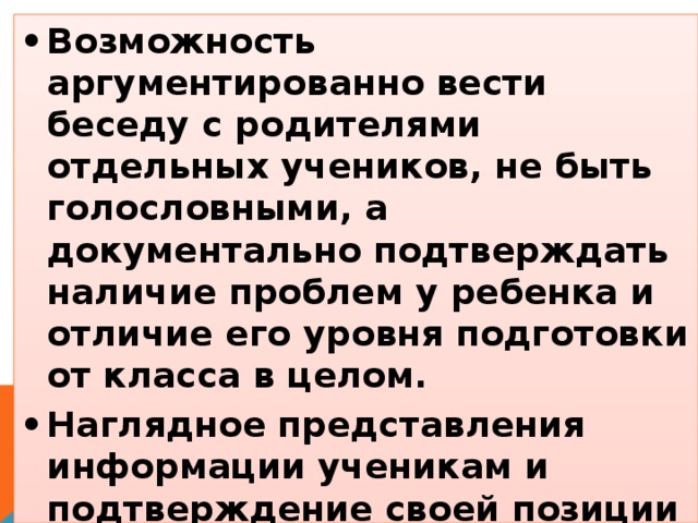 •  Возможность аргументированно вести беседу с родителями отдельных учеников, не быть голословными, а документально подтверждать наличие проблем у ребенка и отличие его уровня подготовки от класса в целом. •  Наглядное представления информации ученикам и подтверждение своей позиции о необходимости проработать определенную тему.  