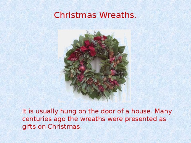 Christmas Wreaths. It is usually hung on the door of a house. Many centuries ago the wreaths were presented as gifts on Christmas.  