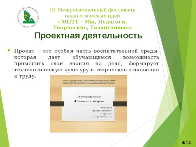   III Межрегиональный фестиваль педагогических идей  «МПТТ – Мы, Педагоги, Творческие, Талантливые»    Проектная деятельность Проект – это особая часть воспитательной среды, которая дает обучающимся возможность применить свои знания на деле, формирует технологическую культуру и творческое отношение к труду. 4/14 