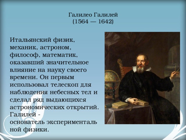 Галилео Галилей  (1564 — 1642)   Итальянский физик, механик, астроном, философ, математик, оказавший значительное влияние на науку своего времени. Он первым использовал телескоп для наблюдения небесных тел и сделал ряд выдающихся астрономических открытий. Галилей - основатель экспериментальной физики. 