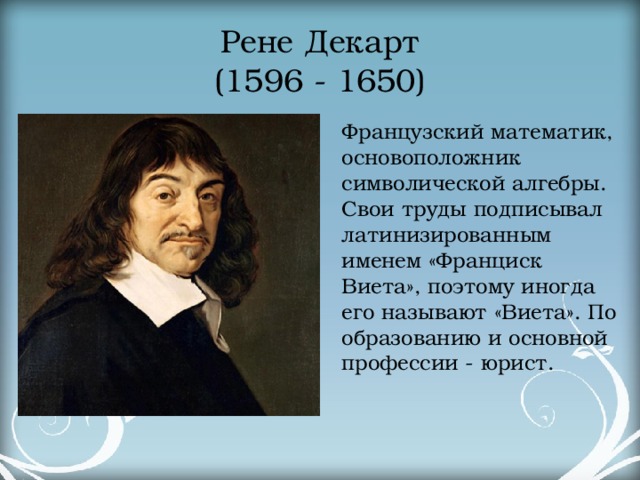 Рене Декарт  (1596 - 1650) Французский математик, основоположник символической алгебры. Свои труды подписывал латинизированным именем «Франциск Виета», поэтому иногда его называют «Виета». По образованию и основной профессии - юрист.  