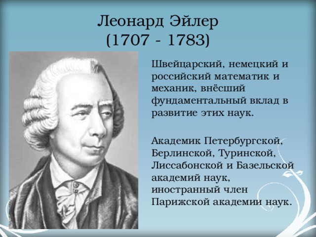 Леонард Эйлер  (1707 - 1783) Швейцарский, немецкий и российский математик и механик, внёсший фундаментальный вклад в развитие этих наук. Академик Петербургской, Берлинской, Туринской, Лиссабонской и Базельской академий наук, иностранный член Парижской академии наук. 