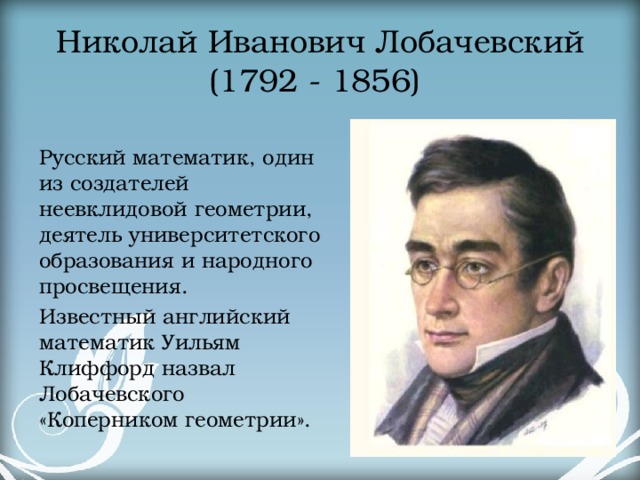 Николай Иванович Лобачевский  (1792 - 1856) Русский математик, один из создателей неевклидовой геометрии, деятель университетского образования и народного просвещения. Известный английский математик Уильям Клиффорд назвал Лобачевского «Коперником геометрии».  