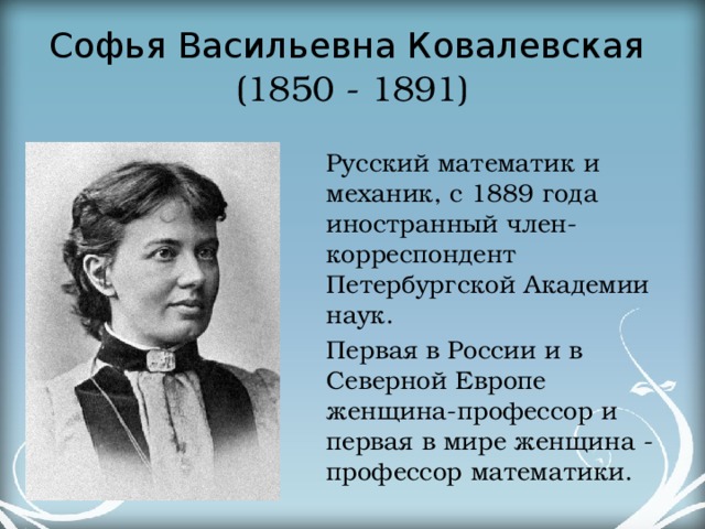 Софья Васильевна Ковалевская   (1850 - 1891) Русский математик и механик, с 1889 года иностранный член-корреспондент Петербургской Академии наук. Первая в России и в Северной Европе женщина-профессор и первая в мире женщина - профессор математики.  